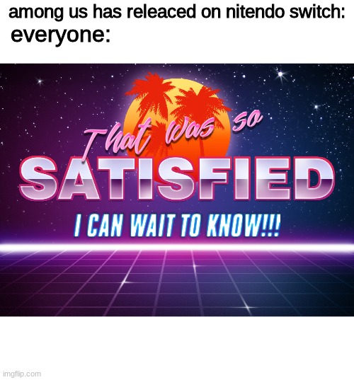 YAY!! | among us has releaced on nitendo switch:; everyone: | image tagged in that was so satisfied i can wait to know | made w/ Imgflip meme maker