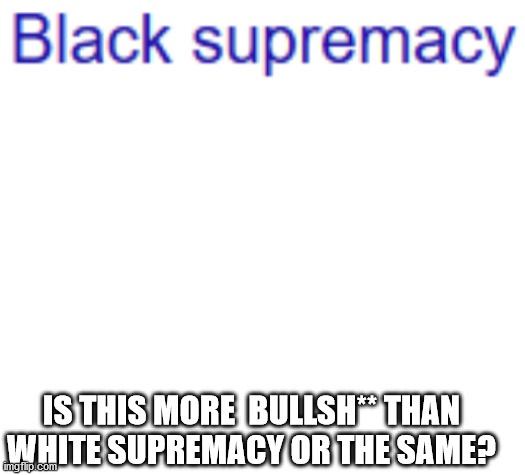 End racism | IS THIS MORE  BULLSH** THAN WHITE SUPREMACY OR THE SAME? | image tagged in blank white template | made w/ Imgflip meme maker