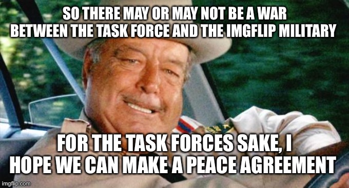 You’re at 200 dummy |  SO THERE MAY OR MAY NOT BE A WAR BETWEEN THE TASK FORCE AND THE IMGFLIP MILITARY; FOR THE TASK FORCES SAKE, I HOPE WE CAN MAKE A PEACE AGREEMENT | image tagged in smokey and the bandit 1 | made w/ Imgflip meme maker