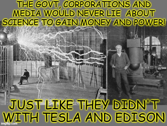 Tesla vs Edison |  THE GOVT, CORPORATIONS AND MEDIA WOULD NEVER LIE  ABOUT SCIENCE TO GAIN MONEY AND POWER! JUST LIKE THEY DIDN'T WITH TESLA AND EDISON | image tagged in tesla,edison,science,lie,money,believe in science | made w/ Imgflip meme maker
