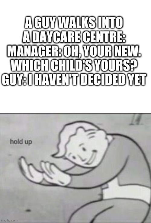 HOL UP | A GUY WALKS INTO A DAYCARE CENTRE:
MANAGER: OH, YOUR NEW. WHICH CHILD'S YOURS?
GUY: I HAVEN'T DECIDED YET | image tagged in blank white template,fallout hold up | made w/ Imgflip meme maker