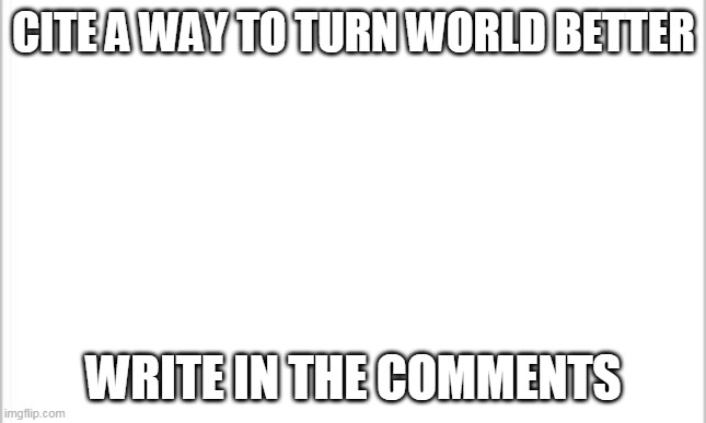 i'll show the winner after 20 answers | CITE A WAY TO TURN WORLD BETTER; WRITE IN THE COMMENTS | image tagged in white background | made w/ Imgflip meme maker