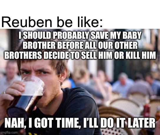 Reuben be like:; I SHOULD PROBABLY SAVE MY BABY BROTHER BEFORE ALL OUR OTHER BROTHERS DECIDE TO SELL HIM OR KILL HIM; NAH, I GOT TIME, I’LL DO IT LATER | image tagged in blank white template,memes,lazy college senior,bible,genesis | made w/ Imgflip meme maker