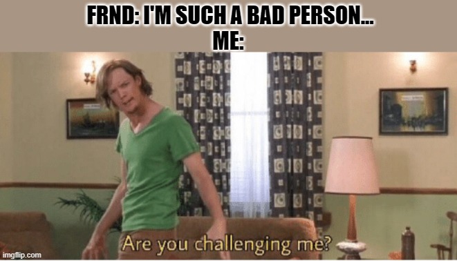 are you challenging me | FRND: I'M SUCH A BAD PERSON...
ME: | image tagged in are you challenging me | made w/ Imgflip meme maker