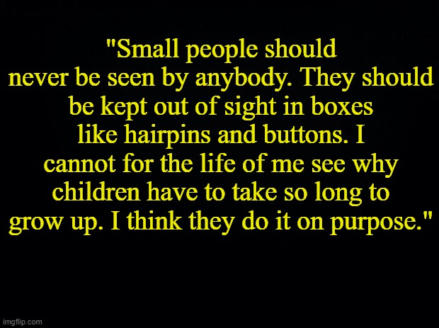 . | "Small people should never be seen by anybody. They should be kept out of sight in boxes like hairpins and buttons. I cannot for the life of me see why children have to take so long to grow up. I think they do it on purpose." | image tagged in babies shouldn't exist | made w/ Imgflip meme maker