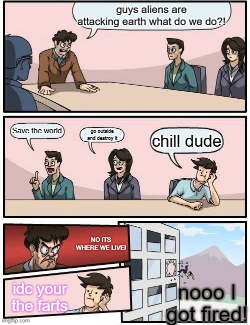 Boardroom Meeting Suggestion | guys aliens are attacking earth what do we do?! Save the world; go outside and destroy it; chill dude; NO ITS WHERE WE LIVE! idc your the farts; nooo I got fired! | image tagged in memes,boardroom meeting suggestion | made w/ Imgflip meme maker