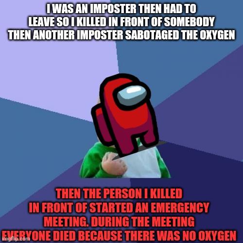 Epic imposter | I WAS AN IMPOSTER THEN HAD TO LEAVE SO I KILLED IN FRONT OF SOMEBODY THEN ANOTHER IMPOSTER SABOTAGED THE OXYGEN; THEN THE PERSON I KILLED IN FRONT OF STARTED AN EMERGENCY MEETING. DURING THE MEETING EVERYONE DIED BECAUSE THERE WAS NO OXYGEN | image tagged in memes,success kid among us,among us,imposter | made w/ Imgflip meme maker