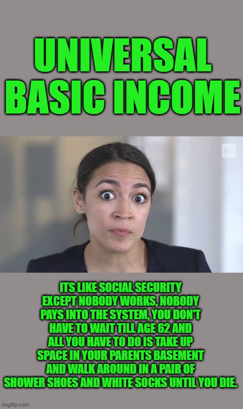 AOC Stumped | UNIVERSAL BASIC INCOME; ITS LIKE SOCIAL SECURITY EXCEPT NOBODY WORKS, NOBODY PAYS INTO THE SYSTEM, YOU DON'T HAVE TO WAIT TILL AGE 62 AND ALL YOU HAVE TO DO IS TAKE UP SPACE IN YOUR PARENTS BASEMENT AND WALK AROUND IN A PAIR OF SHOWER SHOES AND WHITE SOCKS UNTIL YOU DIE. | image tagged in democrats,communism | made w/ Imgflip meme maker