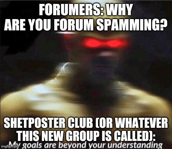 my goals are beyond your understanding | FORUMERS: WHY ARE YOU FORUM SPAMMING? SHETPOSTER CLUB (OR WHATEVER THIS NEW GROUP IS CALLED): | image tagged in my goals are beyond your understanding | made w/ Imgflip meme maker