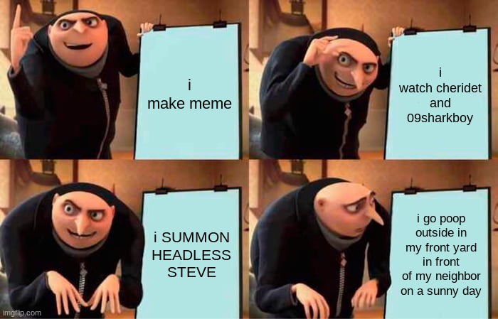 my plan | i make meme; i watch cheridet and 09sharkboy; i SUMMON HEADLESS STEVE; i go poop outside in my front yard in front of my neighbor on a sunny day | image tagged in memes,gru's plan | made w/ Imgflip meme maker