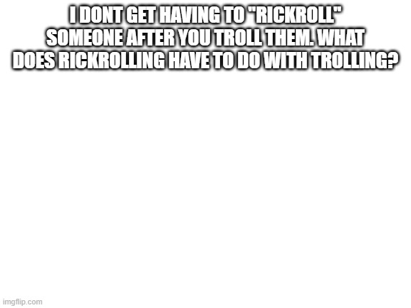 Blank White Template | I DONT GET HAVING TO "RICKROLL" SOMEONE AFTER YOU TROLL THEM. WHAT DOES RICKROLLING HAVE TO DO WITH TROLLING? | image tagged in blank white template | made w/ Imgflip meme maker