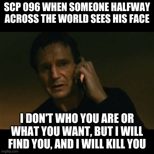 Liam Neeson Taken | SCP 096 WHEN SOMEONE HALFWAY ACROSS THE WORLD SEES HIS FACE; I DON'T WHO YOU ARE OR WHAT YOU WANT, BUT I WILL FIND YOU, AND I WILL KILL YOU | image tagged in memes,liam neeson taken | made w/ Imgflip meme maker