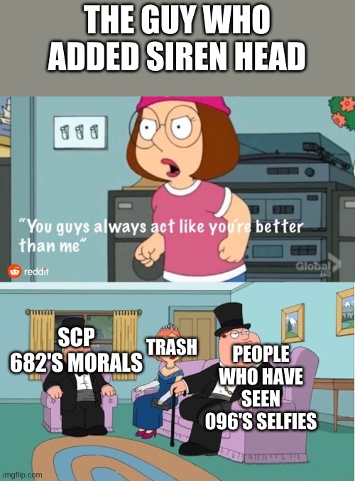 You Guys always act like you're better than me | THE GUY WHO ADDED SIREN HEAD; TRASH; SCP 682'S MORALS; PEOPLE WHO HAVE SEEN 096'S SELFIES | image tagged in you guys always act like you're better than me | made w/ Imgflip meme maker