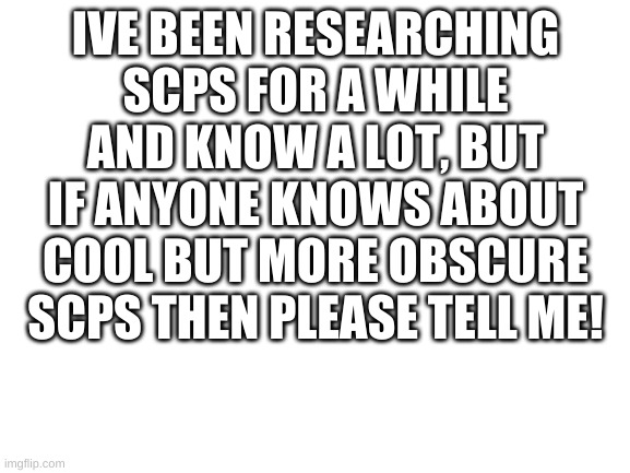 Blank White Template | IVE BEEN RESEARCHING SCPS FOR A WHILE AND KNOW A LOT, BUT IF ANYONE KNOWS ABOUT COOL BUT MORE OBSCURE SCPS THEN PLEASE TELL ME! | image tagged in blank white template | made w/ Imgflip meme maker