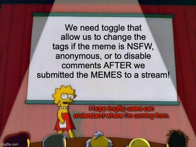 How come we don't edit the meme tags after the submission? | We need toggle that allow us to change the tags if the meme is NSFW, anonymous, or to disable comments AFTER we submitted the MEMES to a stream! I hope imgflip users can understand where I'm coming from. | image tagged in lisa simpson's presentation,meanwhile on imgflip,simpsons,submissions,streams,memes | made w/ Imgflip meme maker
