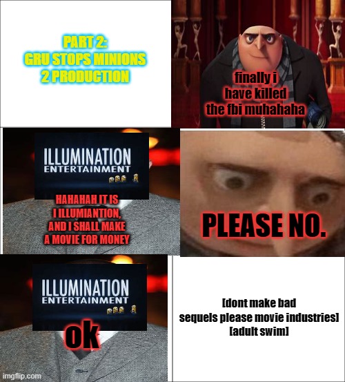 gru's fantastic world pt 2 | PART 2: GRU STOPS MINIONS 2 PRODUCTION; finally i have killed the fbi muhahaha; HAHAHAH IT IS I ILLUMIANTION, AND I SHALL MAKE A MOVIE FOR MONEY; PLEASE NO. [dont make bad sequels please movie industries]
[adult swim]; ok | image tagged in sequels,gru meme,minions,just plain comedy,comedy | made w/ Imgflip meme maker