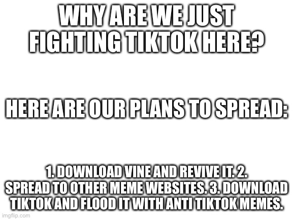 Blank White Template | WHY ARE WE JUST FIGHTING TIKTOK HERE? HERE ARE OUR PLANS TO SPREAD:; 1. DOWNLOAD VINE AND REVIVE IT. 2. SPREAD TO OTHER MEME WEBSITES. 3. DOWNLOAD TIKTOK AND FLOOD IT WITH ANTI TIKTOK MEMES. | image tagged in blank white template | made w/ Imgflip meme maker