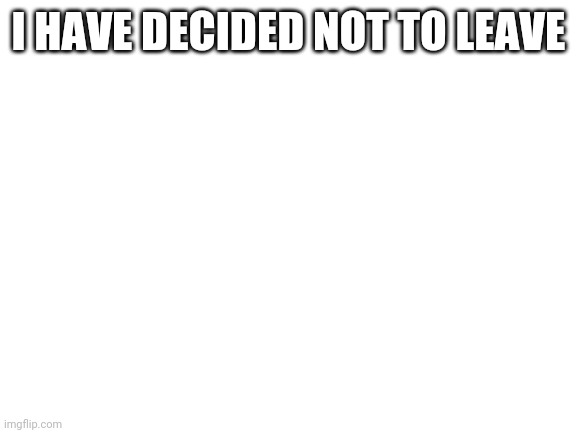 Blank White Template | I HAVE DECIDED NOT TO LEAVE | image tagged in blank white template | made w/ Imgflip meme maker