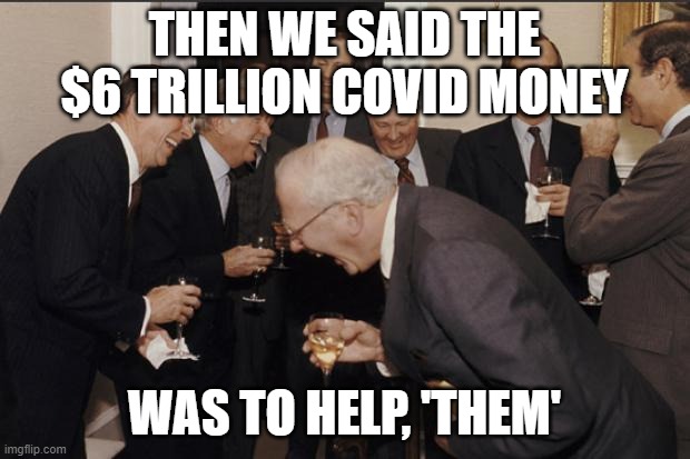 Rich men laughing |  THEN WE SAID THE $6 TRILLION COVID MONEY; WAS TO HELP, 'THEM' | image tagged in rich men laughing,AdviceAnimals | made w/ Imgflip meme maker