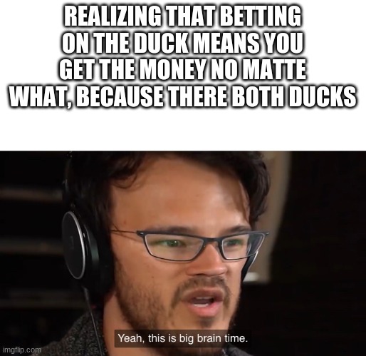 Yeah, this is big brain time | REALIZING THAT BETTING ON THE DUCK MEANS YOU GET THE MONEY NO MATTE WHAT, BECAUSE THERE BOTH DUCKS | image tagged in yeah this is big brain time | made w/ Imgflip meme maker