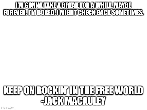 Keep punk alive on imgflip while i’m gone. | I’M GONNA TAKE A BREAK FOR A WHILE, MAYBE FOREVER. I’M BORED. I MIGHT CHECK BACK SOMETIMES. KEEP ON ROCKIN’ IN THE FREE WORLD
-JACK MACAULEY | image tagged in blank white template | made w/ Imgflip meme maker