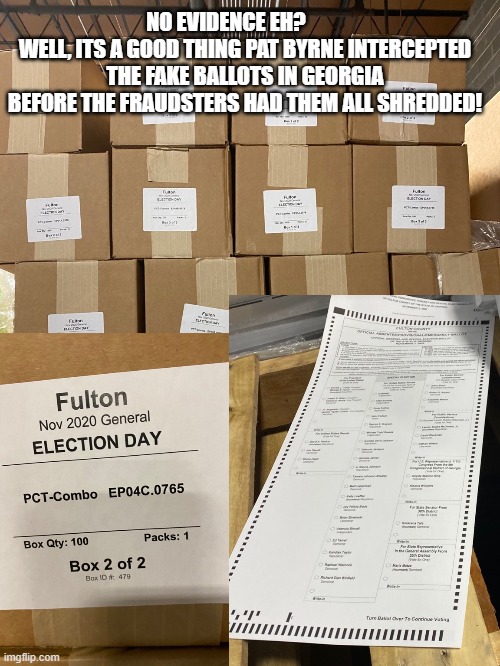 Fake ballots were confiscated. These fraudsters used "military" grade shredding on the ballots. Byrne has video of it. | NO EVIDENCE EH?         
WELL, ITS A GOOD THING PAT BYRNE INTERCEPTED THE FAKE BALLOTS IN GEORGIA BEFORE THE FRAUDSTERS HAD THEM ALL SHREDDED! | image tagged in stop the steal,trump won,maga 2021,biden lost,cheaters never win | made w/ Imgflip meme maker