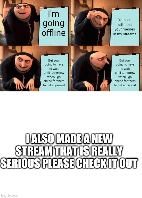 I'm going offline; You can still post your memes in my streams; But your going to have to wait until tomorrow when I go online for them to get approved; But your going to have to wait until tomorrow when I go online for them to get approved; I ALSO MADE A NEW STREAM THAT IS REALLY SERIOUS PLEASE CHECK IT OUT | image tagged in memes,gru's plan,blank white template,stream,dark,fox | made w/ Imgflip meme maker