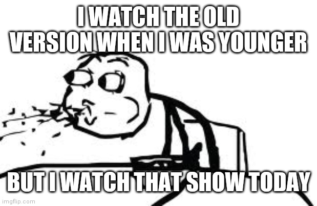 Cereal Guy Spitting Meme | I WATCH THE OLD VERSION WHEN I WAS YOUNGER BUT I WATCH THAT SHOW TODAY | image tagged in memes,cereal guy spitting | made w/ Imgflip meme maker