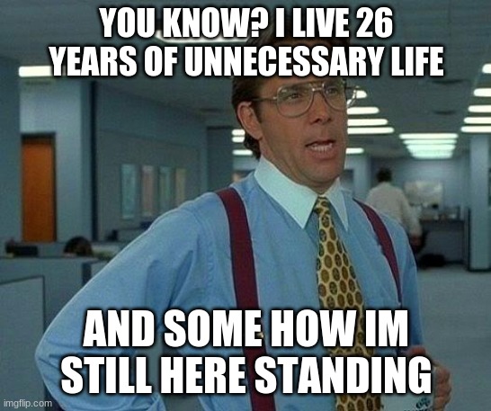 man that sucks | YOU KNOW? I LIVE 26 YEARS OF UNNECESSARY LIFE; AND SOME HOW IM STILL HERE STANDING | image tagged in memes,that would be great | made w/ Imgflip meme maker