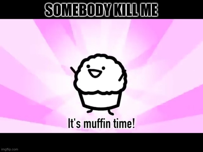 It’s that time again better grab you balloons and invite your friends | SOMEBODY KILL ME | image tagged in it's muffin time | made w/ Imgflip meme maker