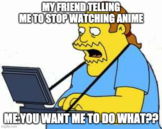 comicbook guy | MY FRIEND TELLING ME TO STOP WATCHING ANIME; ME:YOU WANT ME TO DO WHAT?? | image tagged in comicbook guy | made w/ Imgflip meme maker