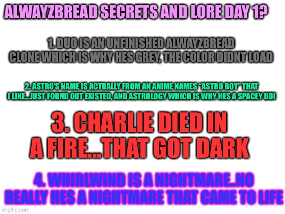 Ok have fun with these | ALWAYZBREAD SECRETS AND LORE DAY 1? 1. DUO IS AN UNFINISHED ALWAYZBREAD CLONE WHICH IS WHY HES GREY, THE COLOR DIDNT LOAD; 2. ASTRO’S NAME IS ACTUALLY FROM AN ANIME NAMES “ASTRO BOY” THAT I LIKE...JUST FOUND OUT EXISTED, AND ASTROLOGY WHICH IS WHY HES A SPACEY BOI; 3. CHARLIE DIED IN A FIRE...THAT GOT DARK; 4. WHIRLWIND IS A NIGHTMARE..NO REALLY HES A NIGHTMARE THAT CAME TO LIFE | image tagged in blank white template | made w/ Imgflip meme maker
