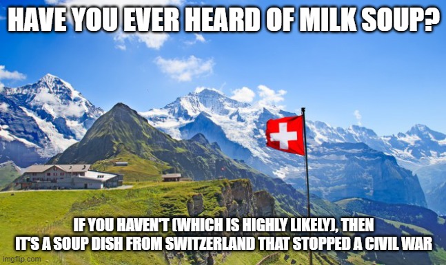 It's actual name is Kappeler Milchsuppe. | HAVE YOU EVER HEARD OF MILK SOUP? IF YOU HAVEN'T (WHICH IS HIGHLY LIKELY), THEN IT'S A SOUP DISH FROM SWITZERLAND THAT STOPPED A CIVIL WAR | image tagged in switzerland | made w/ Imgflip meme maker