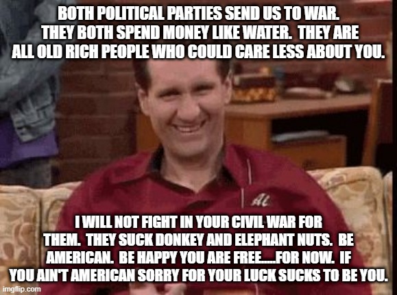 Al Bundy | BOTH POLITICAL PARTIES SEND US TO WAR.  THEY BOTH SPEND MONEY LIKE WATER.  THEY ARE ALL OLD RICH PEOPLE WHO COULD CARE LESS ABOUT YOU. I WILL NOT FIGHT IN YOUR CIVIL WAR FOR THEM.  THEY SUCK DONKEY AND ELEPHANT NUTS.  BE AMERICAN.  BE HAPPY YOU ARE FREE.....FOR NOW.  IF YOU AIN'T AMERICAN SORRY FOR YOUR LUCK SUCKS TO BE YOU. | image tagged in al bundy | made w/ Imgflip meme maker