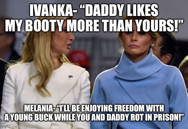 ivanka melania | IVANKA- “DADDY LIKES MY BOOTY MORE THAN YOURS!”; MELANIA- “I’LL BE ENJOYING FREEDOM WITH A YOUNG BUCK WHILE YOU AND DADDY ROT IN PRISON!” | image tagged in ivanka melania | made w/ Imgflip meme maker