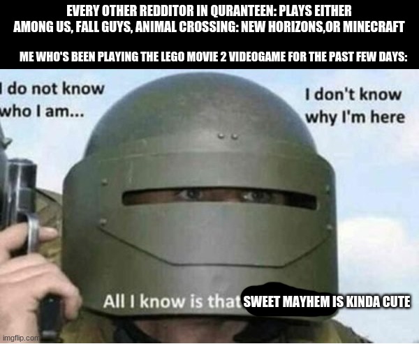 looks like i've return to lego games | EVERY OTHER REDDITOR IN QURANTEEN: PLAYS EITHER AMONG US, FALL GUYS, ANIMAL CROSSING: NEW HORIZONS,OR MINECRAFT; ME WHO'S BEEN PLAYING THE LEGO MOVIE 2 VIDEOGAME FOR THE PAST FEW DAYS:; SWEET MAYHEM IS KINDA CUTE | image tagged in all i know is that i must kill bottom panel | made w/ Imgflip meme maker