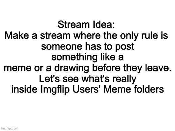 Blank White Template | Stream Idea: 
Make a stream where the only rule is 
someone has to post something like a
meme or a drawing before they leave. Let's see what's really inside Imgflip Users' Meme folders | image tagged in blank white template | made w/ Imgflip meme maker