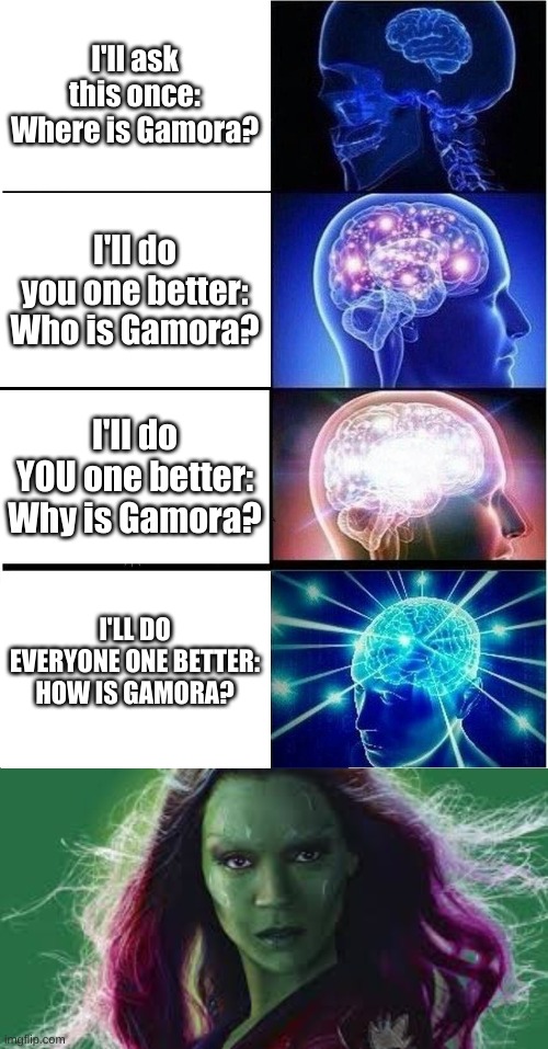 Why is Gamora | I'll ask this once: Where is Gamora? I'll do you one better: Who is Gamora? I'll do YOU one better: Why is Gamora? I'LL DO EVERYONE ONE BETTER: HOW IS GAMORA? | image tagged in memes,expanding brain,gamora,drax,marvel,guardians of the galaxy | made w/ Imgflip meme maker