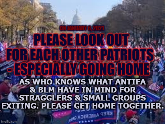 Get Home together | ON JANUARY 6, 2021; PLEASE LOOK OUT FOR EACH OTHER PATRIOTS; - ESPECIALLY GOING HOME; AS WHO KNOWS WHAT ANTIFA & BLM HAVE IN MIND FOR STRAGGLERS & SMALL GROUPS EXITING. PLEASE GET HOME TOGETHER. | image tagged in washington,trump,look after each other,patriots,january 6 | made w/ Imgflip meme maker