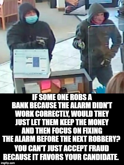 You can't just accept fraud because it favors your candidate. |  IF SOME ONE ROBS A BANK BECAUSE THE ALARM DIDN'T WORK CORRECTLY, WOULD THEY JUST LET THEM KEEP THE MONEY AND THEN FOCUS ON FIXING THE ALARM BEFORE THE NEXT ROBBERY? YOU CAN'T JUST ACCEPT FRAUD BECAUSE IT FAVORS YOUR CANDIDATE. | image tagged in stupid liberals | made w/ Imgflip meme maker
