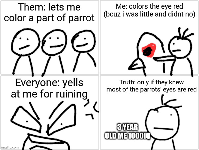 This is a true story from when i was about three and visited my mom's friend's house and her kid's and my sis were all in  them  | Them: lets me color a part of parrot; Me: colors the eye red (bcuz i was little and didnt no); Everyone: yells at me for ruining; Truth: only if they knew most of the parrots' eyes are red; 3 YEAR OLD ME 1000IQ | image tagged in memes,blank comic panel 2x2,true story,1000iq,10iq | made w/ Imgflip meme maker
