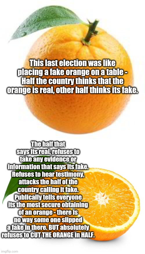Refusal to prove you didn't cheat is a good indicator you cheated.... | This last election was like placing a fake orange on a table - Half the country thinks that the orange is real, other half thinks its fake. The half that says its real, refuses to take any evidence or information that says its fake. Refuses to hear testimony, attacks the half of the country calling it fake. Publically tells everyone its the most secure obtaining of an orange - there is no way some one slipped a fake in there. BUT absolutely refuses to CUT THE ORANGE in HALF. | image tagged in creepy joe biden,democratic socialism | made w/ Imgflip meme maker