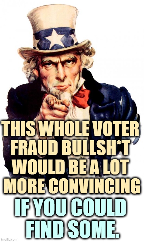 Trump was thrown out of over 60 courtrooms because no fraud was found. Figured it out yet? It's a con. | THIS WHOLE VOTER 
FRAUD BULLSH*T 
WOULD BE A LOT 
MORE CONVINCING; IF YOU COULD 
FIND SOME. | image tagged in memes,uncle sam,phony,voter fraud,lies | made w/ Imgflip meme maker