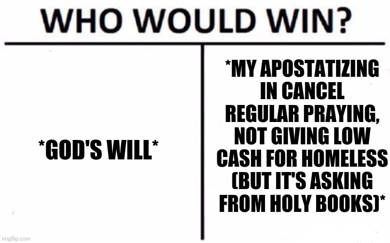-I'm don't have much time, but... | *MY APOSTATIZING IN CANCEL REGULAR PRAYING, NOT GIVING LOW CASH FOR HOMELESS (BUT IT'S ASKING FROM HOLY BOOKS)*; *GOD'S WILL* | image tagged in memes,who would win,oh god why,apocalypse,you have no power here,jefthehobo | made w/ Imgflip meme maker
