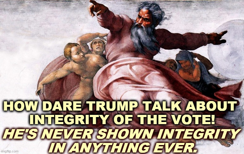 Integrity? Trump doesn't know the meaning of the word. | HOW DARE TRUMP TALK ABOUT 
INTEGRITY OF THE VOTE! HE'S NEVER SHOWN INTEGRITY 
IN ANYTHING EVER. | image tagged in trump,integrity,none | made w/ Imgflip meme maker
