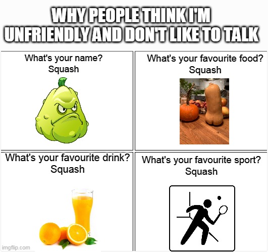 The reason they think I don't like to talk | WHY PEOPLE THINK I'M UNFRIENDLY AND DON'T LIKE TO TALK; What's your name?
Squash; What's your favourite food?
Squash; What's your favourite drink?
Squash; What's your favourite sport?
Squash | image tagged in memes,blank comic panel 2x2,squash,unfriendly | made w/ Imgflip meme maker