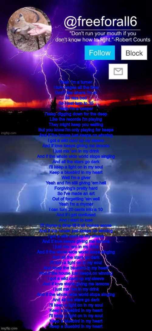 Bluebird by Miranda Lambert (really good song) | Yeah I'm a turner
I turn pages all the time
Don't like where I'm at
34 was bad
So I just turn to 35
Yeah I'm a keeper
I keep digging down for the deep
Like the records I'm playing
They might keep you waiting
But you know I'm only playing for keeps

And if the house just keeps on winning
I got a wild card up my sleeve
And if love keeps giving me lemons
I just mix 'em in my drink
And if the whole wide world stops singing
And all the stars go dark
I'll keep a light on in my soul
Keep a bluebird in my heart

Well I'm a giver
Yeah and I'm still giving 'em hell
Forgiving's pretty hard
So I've made an art
Out of forgetting 'em well
Yeah I'm a rhymer
I can turn 20 cents into a 10
And if I get confused
And I start to lose
I'll rhyme a dime till it all makes sense

And if the house just keeps on winning
I got a wild card up my sleeve
And if love keeps giving me lemons
I just mix 'em in my drink
And if the whole wide world stops singing
And all the stars go dark
I'll turn a light on in my soul
And keep the bluebird in my heart

And if the house just keeps on winning
I got a wild card up my sleeve
And if love starts giving me lemons
I just mix 'em in my drink
And if the whole wide world stops singing
And all the stars go dark
I'll keep a light on in my soul
Keep a bluebird in my heart
I'll keep a light on in my soul
Keep a bluebird in my heart
Keep a bluebird in my heart | image tagged in freeforall6 official announcement template 1,thunderstorm,lightning | made w/ Imgflip meme maker