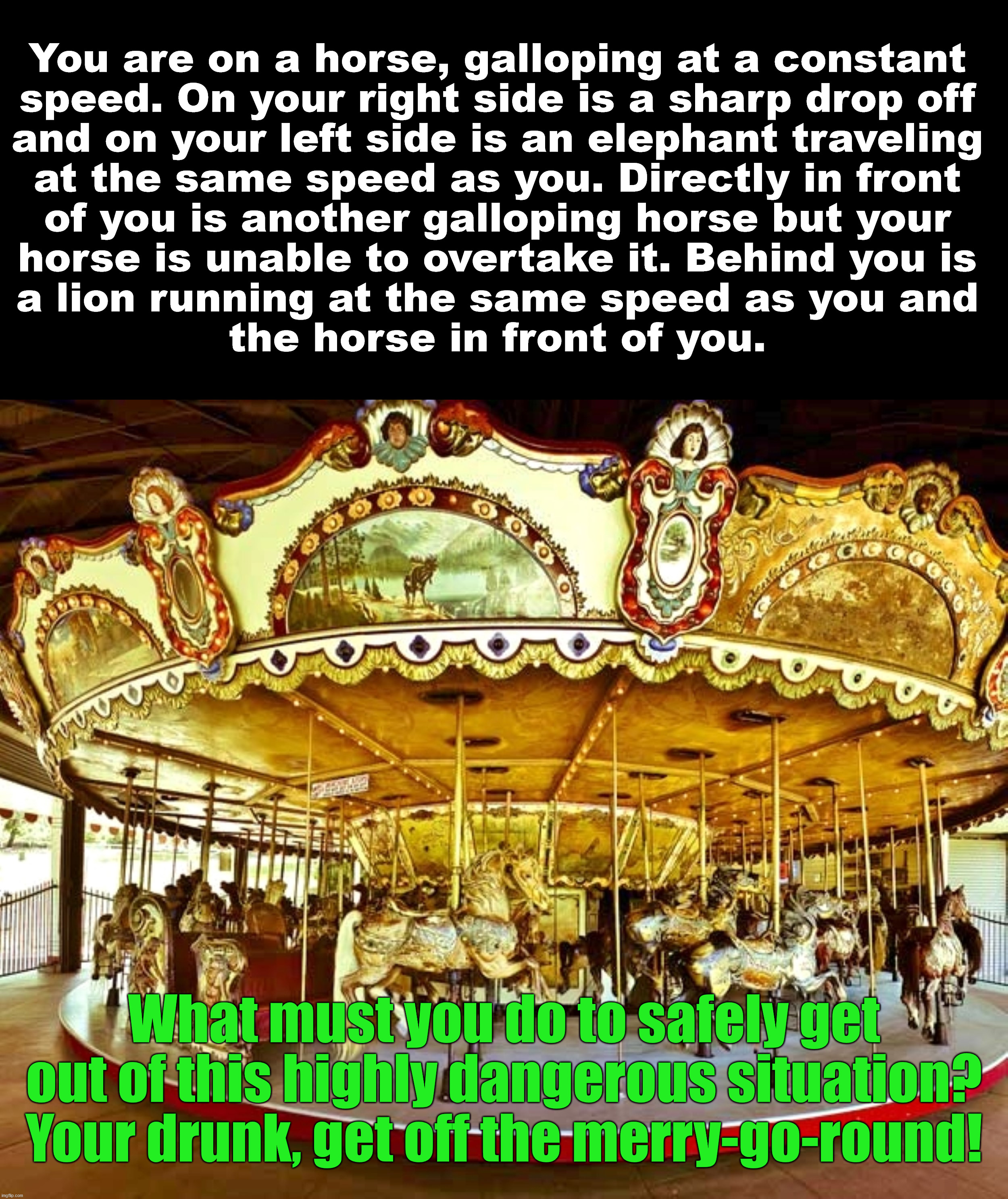 You are on a horse, galloping at a constant 
speed. On your right side is a sharp drop off 
and on your left side is an elephant traveling 
at the same speed as you. Directly in front 
of you is another galloping horse but your 
horse is unable to overtake it. Behind you is 
a lion running at the same speed as you and 
the horse in front of you. What must you do to safely get out of this highly dangerous situation? Your drunk, get off the merry-go-round! | made w/ Imgflip meme maker