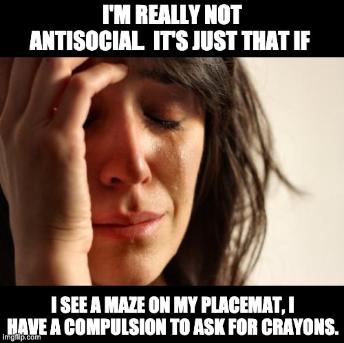 antisocial | I'M REALLY NOT ANTISOCIAL.  IT'S JUST THAT IF; I SEE A MAZE ON MY PLACEMAT, I HAVE A COMPULSION TO ASK FOR CRAYONS. | image tagged in memes,first world problems | made w/ Imgflip meme maker