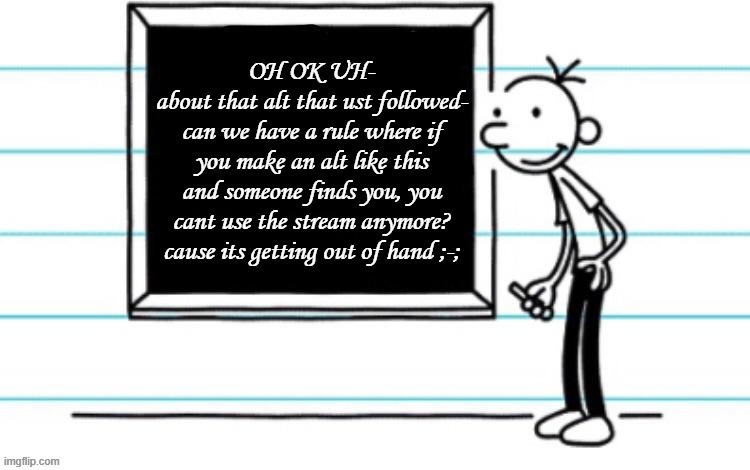 just a suggestion | OH OK UH-
about that alt that ust followed-
can we have a rule where if you make an alt like this and someone finds you, you cant use the stream anymore? cause its getting out of hand ;-; | image tagged in wimpy kid chalkboard | made w/ Imgflip meme maker